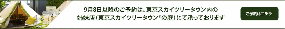 9月8日以降のご予約は、東京スカイツリータウン内の姉妹店（東京スカイツリータウン®️の庭）にて承っております